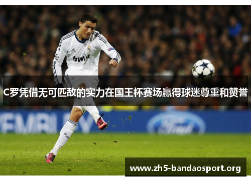 C罗凭借无可匹敌的实力在国王杯赛场赢得球迷尊重和赞誉 C罗凭借无可匹敌的实力在国王杯赛场赢得球迷尊重和赞誉