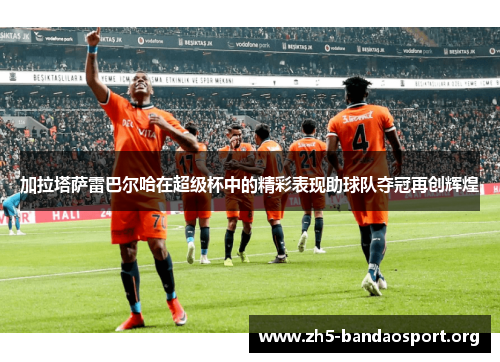 加拉塔萨雷巴尔哈在超级杯中的精彩表现助球队夺冠再创辉煌 加拉塔萨雷巴尔哈在超级杯中的精彩表现助球队夺冠再创辉煌