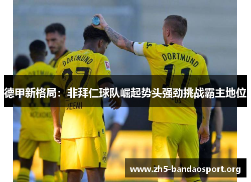 德甲新格局:非拜仁球队崛起势头强劲挑战霸主地位 德甲新格局:非拜仁球队崛起势头强劲挑战霸主地位