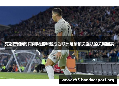 克洛普如何引领利物浦崛起成为欧洲足球顶尖强队的关键因素 克洛普如何引领利物浦崛起成为欧洲足球顶尖强队的关键因素