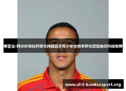 蒂亚戈·阿尔坎塔拉积极支持西班牙青少年生物学研究项目推动科技发展 蒂亚戈·阿尔坎塔拉积极支持西班牙青少年生物学研究项目推动科技发展