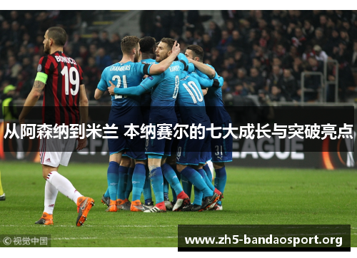 从阿森纳到米兰 本纳赛尔的七大成长与突破亮点 从阿森纳到米兰 本纳赛尔的七大成长与突破亮点