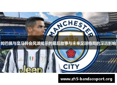 姆巴佩与皇马转会风波揭示的幕后故事与未来足球格局的深远影响 姆巴佩与皇马转会风波揭示的幕后故事与未来足球格局的深远影响