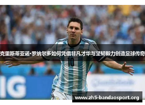 克里斯蒂亚诺·罗纳尔多如何凭借非凡才华与坚韧毅力创造足球传奇 克里斯蒂亚诺·罗纳尔多如何凭借非凡才华与坚韧毅力创造足球传奇