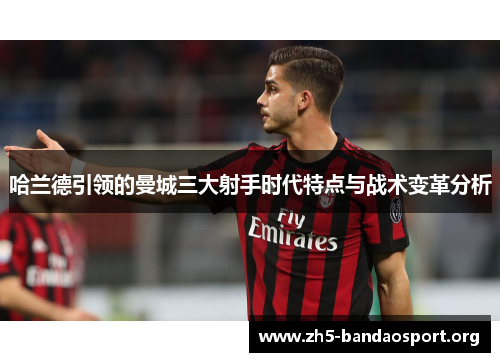 哈兰德引领的曼城三大射手时代特点与战术变革分析 哈兰德引领的曼城三大射手时代特点与战术变革分析