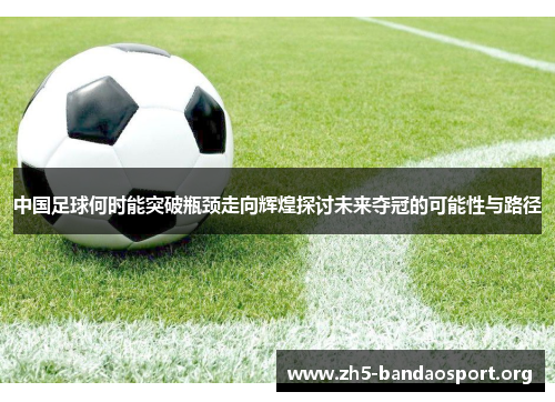 中国足球何时能突破瓶颈走向辉煌探讨未来夺冠的可能性与路径