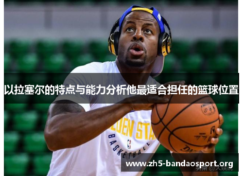 以拉塞尔的特点与能力分析他最适合担任的篮球位置 以拉塞尔的特点与能力分析他最适合担任的篮球位置