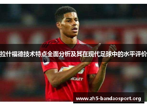 拉什福德技术特点全面分析及其在现代足球中的水平评价 拉什福德技术特点全面分析及其在现代足球中的水平评价