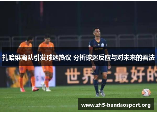 扎哈维离队引发球迷热议 分析球迷反应与对未来的看法 扎哈维离队引发球迷热议 分析球迷反应与对未来的看法