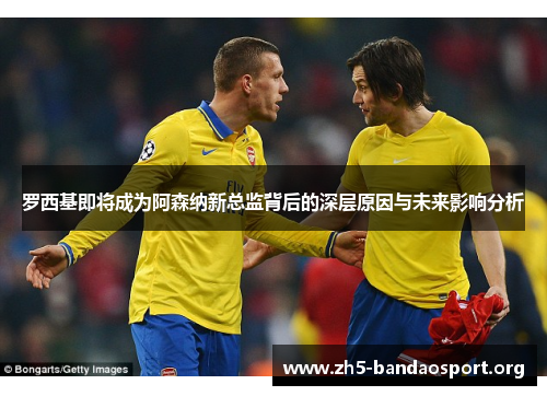 罗西基即将成为阿森纳新总监背后的深层原因与未来影响分析 罗西基即将成为阿森纳新总监背后的深层原因与未来影响分析