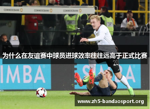 为什么在友谊赛中球员进球效率往往远高于正式比赛 为什么在友谊赛中球员进球效率往往远高于正式比赛