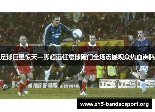 足球巨星惊天一脚超远任意球破门全场震撼观众热血沸腾