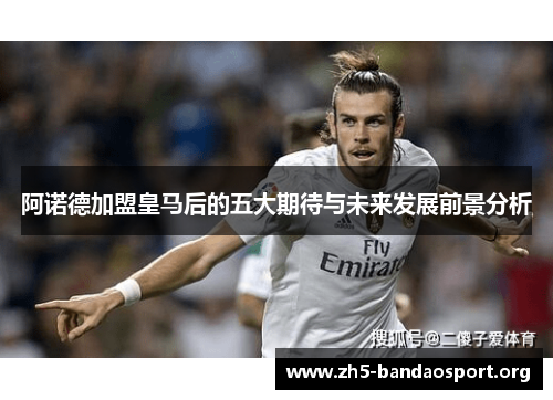 阿诺德加盟皇马后的五大期待与未来发展前景分析 阿诺德加盟皇马后的五大期待与未来发展前景分析