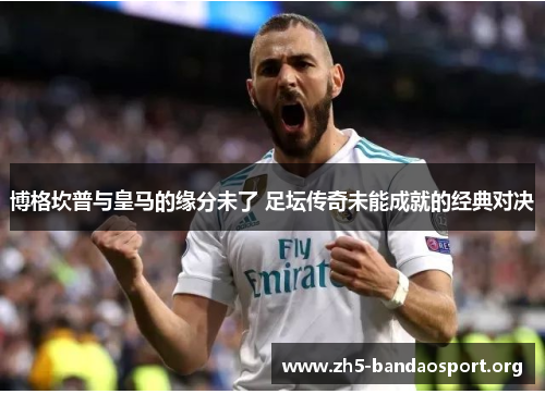 博格坎普与皇马的缘分未了 足坛传奇未能成就的经典对决