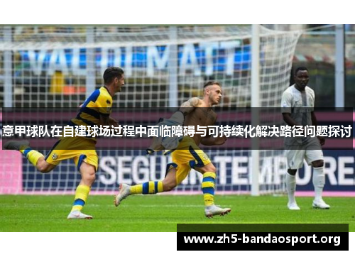 意甲球队在自建球场过程中面临障碍与可持续化解决路径问题探讨 意甲球队在自建球场过程中面临障碍与可持续化解决路径问题探讨