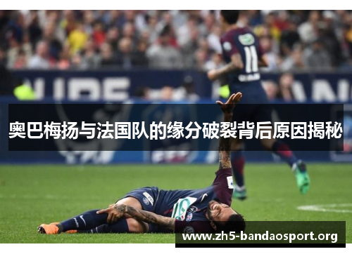 奥巴梅扬与法国队的缘分破裂背后原因揭秘 奥巴梅扬与法国队的缘分破裂背后原因揭秘